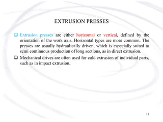 EXTRUSION PRESSES
 Extrusion presses are either horizontal or vertical, defined by the
orientation of the work axis. Horizontal types are more common. The
presses are usually hydraulically driven, which is especially suited to
semi continuous production of long sections, as in direct extrusion.
 Mechanical drives are often used for cold extrusion of individual parts,
such as in impact extrusion.
11
 