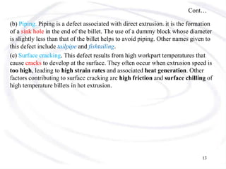 Cont…
(b) Piping. Piping is a defect associated with direct extrusion. it is the formation
of a sink hole in the end of the billet. The use of a dummy block whose diameter
is slightly less than that of the billet helps to avoid piping. Other names given to
this defect include tailpipe and fishtailing.
(c) Surface cracking. This defect results from high workpart temperatures that
cause cracks to develop at the surface. They often occur when extrusion speed is
too high, leading to high strain rates and associated heat generation. Other
factors contributing to surface cracking are high friction and surface chilling of
high temperature billets in hot extrusion.
13
 