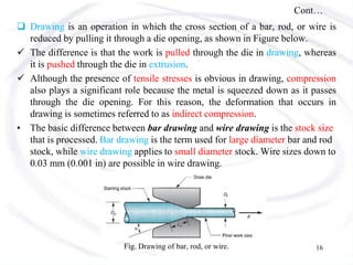 Cont…
 Drawing is an operation in which the cross section of a bar, rod, or wire is
reduced by pulling it through a die opening, as shown in Figure below.
 The difference is that the work is pulled through the die in drawing, whereas
it is pushed through the die in extrusion.
 Although the presence of tensile stresses is obvious in drawing, compression
also plays a significant role because the metal is squeezed down as it passes
through the die opening. For this reason, the deformation that occurs in
drawing is sometimes referred to as indirect compression.
• The basic difference between bar drawing and wire drawing is the stock size
that is processed. Bar drawing is the term used for large diameter bar and rod
stock, while wire drawing applies to small diameter stock. Wire sizes down to
0.03 mm (0.001 in) are possible in wire drawing.
Fig. Drawing of bar, rod, or wire. 16
 