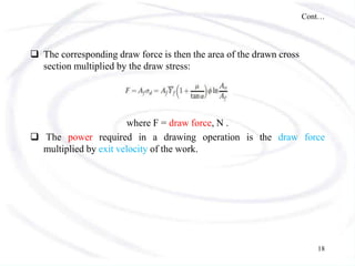 Cont…
 The corresponding draw force is then the area of the drawn cross
section multiplied by the draw stress:
where F = draw force, N .
 The power required in a drawing operation is the draw force
multiplied by exit velocity of the work.
18
 