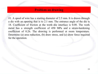 Problem on drawing
#1. A spool of wire has a starting diameter of 2.5 mm. It is drawn through
a die with an opening that is to 2.1 mm. The entrance angle of the die is
18. Coefficient of friction at the work–die interface is 0.08. The work
metal has a strength coefficient of 450 MPa and a strain-hardening
coefficient of 0.26. The drawing is performed at room temperature.
Determine (a) area reduction, (b) draw stress, and (c) draw force required
for the operation.
19
 