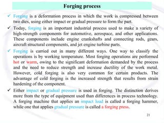 Forging process
 Forging is a deformation process in which the work is compressed between
two dies, using either impact or gradual pressure to form the part.
 Today, forging is an important industrial process used to make a variety of
high-strength components for automotive, aerospace, and other applications.
These components include engine crankshafts and connecting rods, gears,
aircraft structural components, and jet engine turbine parts.
 Forging is carried out in many different ways. One way to classify the
operations is by working temperature. Most forging operations are performed
hot or warm, owing to the significant deformation demanded by the process
and the need to reduce strength and increase ductility of the work metal.
However, cold forging is also very common for certain products. The
advantage of cold forging is the increased strength that results from strain
hardening of the component.
 Either impact or gradual pressure is used in forging. The distinction derives
more from the type of equipment used than differences in process technology.
A forging machine that applies an impact load is called a forging hammer,
while one that applies gradual pressure is called a forging press.
21
 