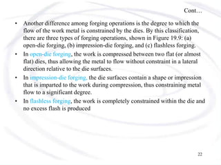 Cont…
• Another difference among forging operations is the degree to which the
flow of the work metal is constrained by the dies. By this classification,
there are three types of forging operations, shown in Figure 19.9: (a)
open-die forging, (b) impression-die forging, and (c) flashless forging.
• In open-die forging, the work is compressed between two flat (or almost
flat) dies, thus allowing the metal to flow without constraint in a lateral
direction relative to the die surfaces.
• In impression-die forging, the die surfaces contain a shape or impression
that is imparted to the work during compression, thus constraining metal
flow to a significant degree.
• In flashless forging, the work is completely constrained within the die and
no excess flash is produced
22
 