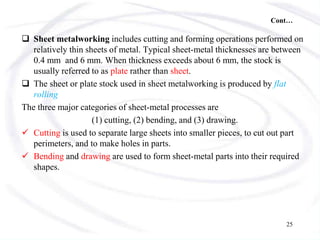 Cont…
 Sheet metalworking includes cutting and forming operations performed on
relatively thin sheets of metal. Typical sheet-metal thicknesses are between
0.4 mm and 6 mm. When thickness exceeds about 6 mm, the stock is
usually referred to as plate rather than sheet.
 The sheet or plate stock used in sheet metalworking is produced by flat
rolling
The three major categories of sheet-metal processes are
(1) cutting, (2) bending, and (3) drawing.
 Cutting is used to separate large sheets into smaller pieces, to cut out part
perimeters, and to make holes in parts.
 Bending and drawing are used to form sheet-metal parts into their required
shapes.
25
 