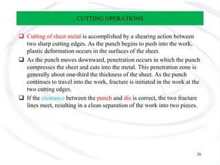 CUTTING OPERATIONS
 Cutting of sheet metal is accomplished by a shearing action between
two sharp cutting edges. As the punch begins to push into the work,
plastic deformation occurs in the surfaces of the sheet.
 As the punch moves downward, penetration occurs in which the punch
compresses the sheet and cuts into the metal. This penetration zone is
generally about one-third the thickness of the sheet. As the punch
continues to travel into the work, fracture is initiated in the work at the
two cutting edges.
 If the clearance between the punch and die is correct, the two fracture
lines meet, resulting in a clean separation of the work into two pieces.
26
 
