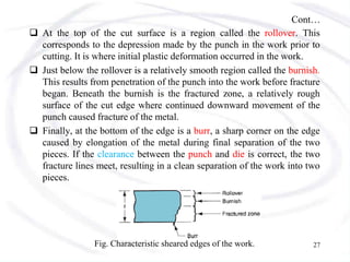Cont…
 At the top of the cut surface is a region called the rollover. This
corresponds to the depression made by the punch in the work prior to
cutting. It is where initial plastic deformation occurred in the work.
 Just below the rollover is a relatively smooth region called the burnish.
This results from penetration of the punch into the work before fracture
began. Beneath the burnish is the fractured zone, a relatively rough
surface of the cut edge where continued downward movement of the
punch caused fracture of the metal.
 Finally, at the bottom of the edge is a burr, a sharp corner on the edge
caused by elongation of the metal during final separation of the two
pieces. If the clearance between the punch and die is correct, the two
fracture lines meet, resulting in a clean separation of the work into two
pieces.
Fig. Characteristic sheared edges of the work. 27
 