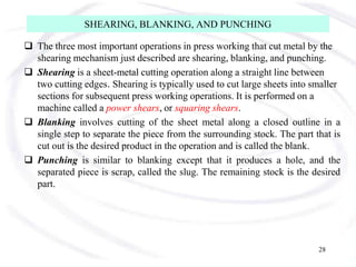 SHEARING, BLANKING, AND PUNCHING
 The three most important operations in press working that cut metal by the
shearing mechanism just described are shearing, blanking, and punching.
 Shearing is a sheet-metal cutting operation along a straight line between
two cutting edges. Shearing is typically used to cut large sheets into smaller
sections for subsequent press working operations. It is performed on a
machine called a power shears, or squaring shears.
 Blanking involves cutting of the sheet metal along a closed outline in a
single step to separate the piece from the surrounding stock. The part that is
cut out is the desired product in the operation and is called the blank.
 Punching is similar to blanking except that it produces a hole, and the
separated piece is scrap, called the slug. The remaining stock is the desired
part.
28
 