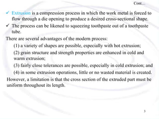 Cont…
 Extrusion is a compression process in which the work metal is forced to
flow through a die opening to produce a desired cross-sectional shape.
 The process can be likened to squeezing toothpaste out of a toothpaste
tube.
There are several advantages of the modern process:
(1) a variety of shapes are possible, especially with hot extrusion;
(2) grain structure and strength properties are enhanced in cold and
warm extrusion;
(3) fairly close tolerances are possible, especially in cold extrusion; and
(4) in some extrusion operations, little or no wasted material is created.
However, a limitation is that the cross section of the extruded part must be
uniform throughout its length.
3
 