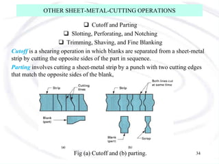 OTHER SHEET-METAL-CUTTING OPERATIONS
 Cutoff and Parting
 Slotting, Perforating, and Notching
 Trimming, Shaving, and Fine Blanking
Cutoff is a shearing operation in which blanks are separated from a sheet-metal
strip by cutting the opposite sides of the part in sequence.
Parting involves cutting a sheet-metal strip by a punch with two cutting edges
that match the opposite sides of the blank,
Fig (a) Cutoff and (b) parting. 34
 