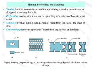 Slotting, Perforating, and Notching
 Slotting is the term sometimes used for a punching operation that cuts out an
elongated or rectangular hole,
 Perforating involves the simultaneous punching of a pattern of holes in sheet
metal
 Notching involves cutting out a portion of metal from the side of the sheet or
strip.
 Seminotching removes a portion of metal from the interior of the sheet.
Fig (a) Slotting, (b) perforating, (c) notching and seminotching. Symbol v indicates motion
of strip. 35
 