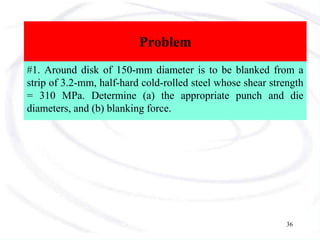 Problem
#1. Around disk of 150-mm diameter is to be blanked from a
strip of 3.2-mm, half-hard cold-rolled steel whose shear strength
= 310 MPa. Determine (a) the appropriate punch and die
diameters, and (b) blanking force.
36
 