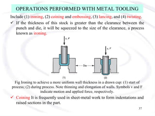 OPERATIONS PERFORMED WITH METAL TOOLING
Include (1) ironing, (2) coining and embossing, (3) lancing, and (4) twisting.
 If the thickness of this stock is greater than the clearance between the
punch and die, it will be squeezed to the size of the clearance, a process
known as ironing.
Fig Ironing to achieve a more uniform wall thickness in a drawn cup: (1) start of
process; (2) during process. Note thinning and elongation of walls. Symbols v and F
indicate motion and applied force, respectively.
 Coining It is frequently used in sheet-metal work to form indentations and
raised sections in the part.
37
 