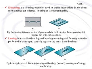 Cont…
 Embossing is a forming operation used to create indentations in the sheet,
such as raised (or indented) lettering or strengthening ribs,
Fig Embossing: (a) cross section of punch and die configuration during pressing; (b)
finished part with embossed ribs.
 Lancing is a combined cutting and bending or cutting and forming operation
performed in one step to partially separate the metal from the sheet.
Fig Lancing in several forms: (a) cutting and bending; (b) and (c) two types of cutting
and forming.
38
 