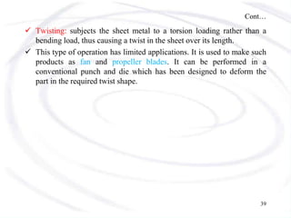 Cont…
 Twisting: subjects the sheet metal to a torsion loading rather than a
bending load, thus causing a twist in the sheet over its length.
 This type of operation has limited applications. It is used to make such
products as fan and propeller blades. It can be performed in a
conventional punch and die which has been designed to deform the
part in the required twist shape.
39
 