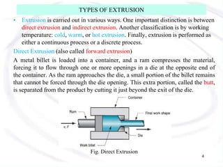 TYPES OF EXTRUSION
• Extrusion is carried out in various ways. One important distinction is between
direct extrusion and indirect extrusion. Another classification is by working
temperature: cold, warm, or hot extrusion. Finally, extrusion is performed as
either a continuous process or a discrete process.
Direct Extrusion (also called forward extrusion)
A metal billet is loaded into a container, and a ram compresses the material,
forcing it to flow through one or more openings in a die at the opposite end of
the container. As the ram approaches the die, a small portion of the billet remains
that cannot be forced through the die opening. This extra portion, called the butt,
is separated from the product by cutting it just beyond the exit of the die.
Fig. Direct Extrusion
4
 