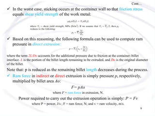 Cont…
 In the worst case, sticking occurs at the container wall so that friction stress
equals shear yield strength of the work metal:
 Based on this reasoning, the following formula can be used to compute ram
pressure in direct extrusion:
where the term 2L/Do accounts for the additional pressure due to friction at the container–billet
interface. L is the portion of the billet length remaining to be extruded, and Do is the original diameter
of the billet.
Note that: p is reduced as the remaining billet length decreases during the process.
 Ram force in indirect or direct extrusion is simply pressure p, respectively,
multiplied by billet area Ao:
F= pAo
where F = ram force in extrusion, N.
Power required to carry out the extrusion operation is simply: P = Fv
where P = power, J/s ; F = ram force, N; and v = ram velocity, m/s.
9
 