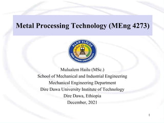 Metal Processing Technology (MEng 4273)
Mulualem Hailu (MSc.)
School of Mechanical and Industrial Engineering
Mechanical Engineering Department
Dire Dawa University Institute of Technology
Dire Dawa, Ethiopia
December, 2021
1
 