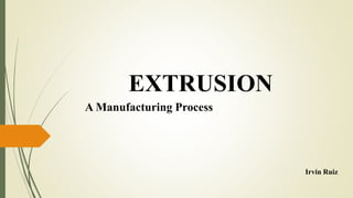 EXTRUSION
A Manufacturing Process
Irvin Ruiz
 