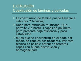 EXTRUSIÓN
Coextrusión de láminas y películas
   La coextrusión de lámina puede llevarse a
    cabo por 2 técnicas,
   Dado para extrusión multicapa. Que
    permite 2 o hasta 3 capas de polímero,
    pero presenta baja eficiencia y poca
    estabilidad.
   flujos que se encuentran en el dado por
    medio de canales dosificadores. Por esta
    técnica es posible obtener diferentes
    capas con buena distribución y
    homogeneidad.
 