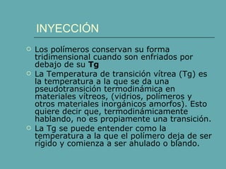 INYECCIÓN
   Los polímeros conservan su forma
    tridimensional cuando son enfriados por
    debajo de su Tg
   La Temperatura de transición vítrea (Tg) es
    la temperatura a la que se da una
    pseudotransición termodinámica en
    materiales vítreos, (vidrios, polímeros y
    otros materiales inorgánicos amorfos). Esto
    quiere decir que, termodinámicamente
    hablando, no es propiamente una transición.
   La Tg se puede entender como la
    temperatura a la que el polímero deja de ser
    rígido y comienza a ser ahulado o blando.
 