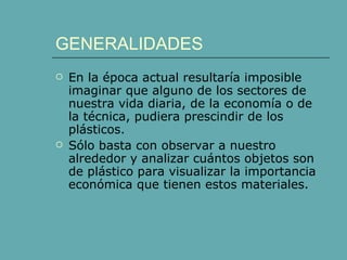 GENERALIDADES
   En la época actual resultaría imposible
    imaginar que alguno de los sectores de
    nuestra vida diaria, de la economía o de
    la técnica, pudiera prescindir de los
    plásticos.
   Sólo basta con observar a nuestro
    alrededor y analizar cuántos objetos son
    de plástico para visualizar la importancia
    económica que tienen estos materiales.
 