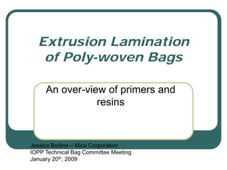 Extrusion Lamination
   of Poly-woven Bags

     An over-view of primers and
                resins



Jessica Bodine – Mica Corporation
IOPP Technical Bag Committee Meeting
January 20th, 2009
 
