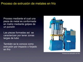 Proceso mediante el cual una
pieza de metal es conformada
en matriz mediante golpes de
un punzón
Las piezas formadas así se
caracterizan por tener zonas
largas de tubo
También se le conoce como
extrusión por impacto o forjado
en frío
Prensa de extrusión en frío
Proceso de extrusión de metales en frío