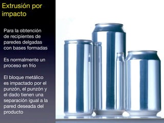 Extrusión por
impacto
Para la obtención
de recipientes de
paredes delgadas
con bases formadas
Es normalmente un
proceso en frío
El bloque metálico
es impactado por el
punzón, el punzón y
el dado tienen una
separación igual a la
pared deseada del
producto