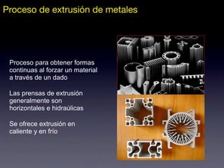 Proceso de extrusión de metales
Proceso para obtener formas
continuas al forzar un material
a través de un dado
Las prensas de extrusión
generalmente son
horizontales e hidraúlicas
Se ofrece extrusión en
caliente y en frío
