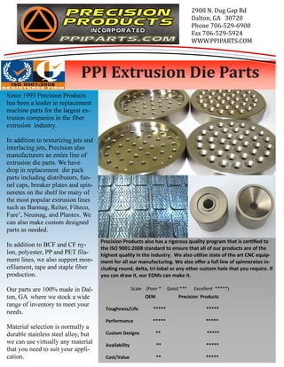 Precision Products also has a rigorous quality program that is cerfied to 
the ISO 9001:2008 standard to ensure that all of our products are of the 
highest quality in the industry. We also ulize state of the art CNC equip-ment 
for all our manufacturing. We also offer a full line of spinneretes in-cluding 
round, delta, tri-lobal or any other custom hole that you require. If 
you can draw it, our EDMs can make it. 
Scale (Poor * Good *** Excellent *****) 
Since 1993 Precision Products 
has been a leader in replacement 
machine parts for the largest ex-trusion 
companies in the fiber 
extrusion industry. 
In addition to texturizing jets and 
interlacing jets, Precision also 
manufacturers an entire line of 
extrusion die parts. We have 
drop in replacement die pack 
parts including distributors, fun-nel 
caps, breaker plates and spin-neretes 
on the shelf for many of 
the most popular extrusion lines 
such as Barmag, Reiter, Filteco, 
Fare’, Neumag, and Plantex. We 
can also make custom designed 
parts as needed. 
In addition to BCF and CF ny-lon, 
polyester, PP and PET fila-ment 
lines, we also support mon-ofilament, 
tape and staple fiber 
production. 
Our parts are 100% made in Dal-ton, 
GA where we stock a wide 
range of inventory to meet your 
needs. 
Material selection is normally a 
durable stainless steel alloy, but 
we can use virtually any material 
that you need to suit your appli-cation. 
2908 N. Dug Gap Rd 
Dalton, GA 30720 
Phone 706-529-6900 
Fax 706-529-5924 
WWW.PPIPARTS.COM 
PPI Extrusion Die Parts 
OEM Precision Products 
Toughness/Life ***** ***** 
Performance ***** ***** 
Custom Designs ** ***** 
Availability ** ***** 
Cost/Value ** ***** 
