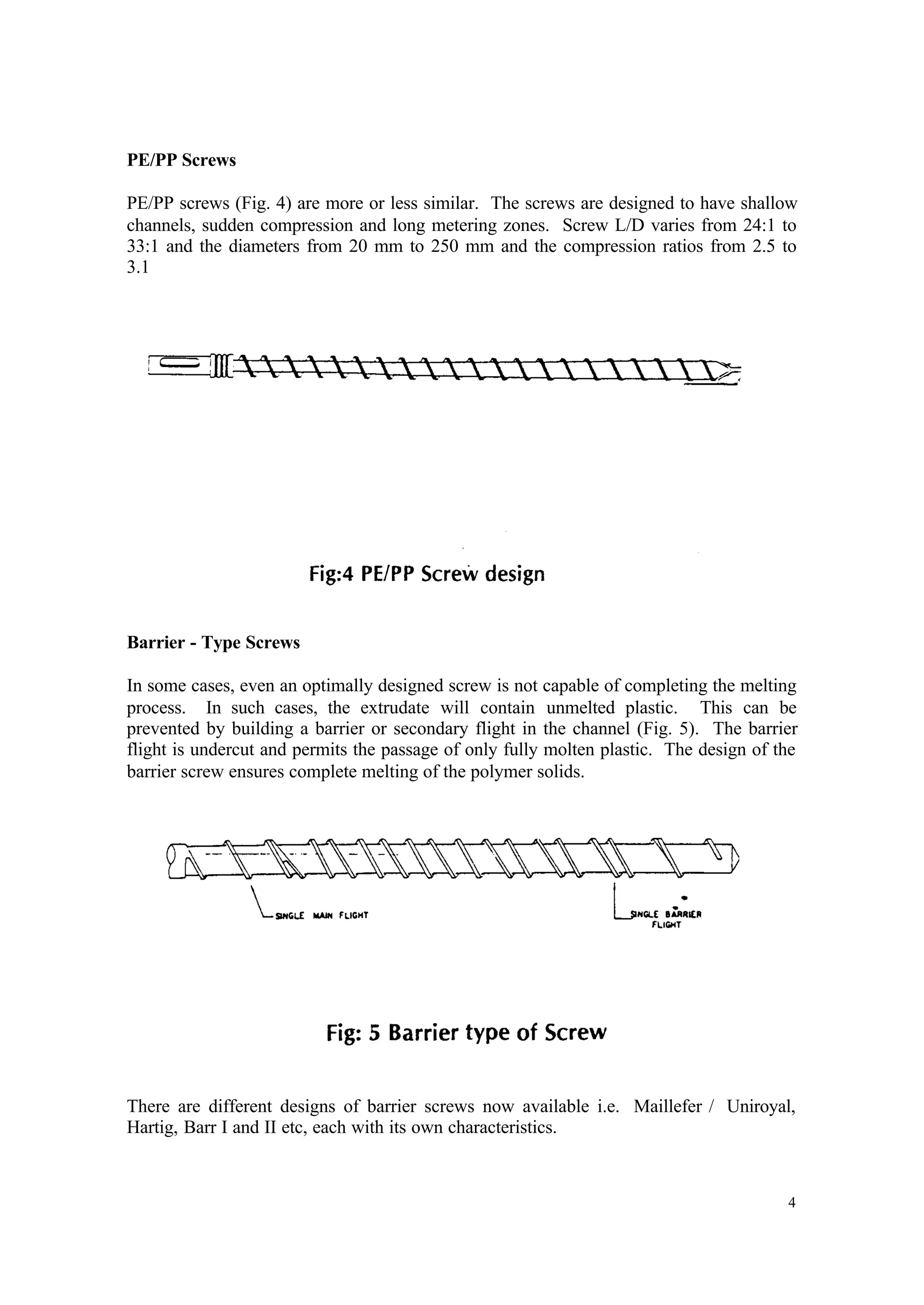4
PE/PP Screws
PE/PP screws (Fig. 4) are more or less similar. The screws are designed to have shallow
channels, sudden compression and long metering zones. Screw L/D varies from 24:1 to
33:1 and the diameters from 20 mm to 250 mm and the compression ratios from 2.5 to
3.1
Barrier - Type Screws
In some cases, even an optimally designed screw is not capable of completing the melting
process. In such cases, the extrudate will contain unmelted plastic. This can be
prevented by building a barrier or secondary flight in the channel (Fig. 5). The barrier
flight is undercut and permits the passage of only fully molten plastic. The design of the
barrier screw ensures complete melting of the polymer solids.
There are different designs of barrier screws now available i.e. Maillefer / Uniroyal,
Hartig, Barr I and II etc, each with its own characteristics.
 