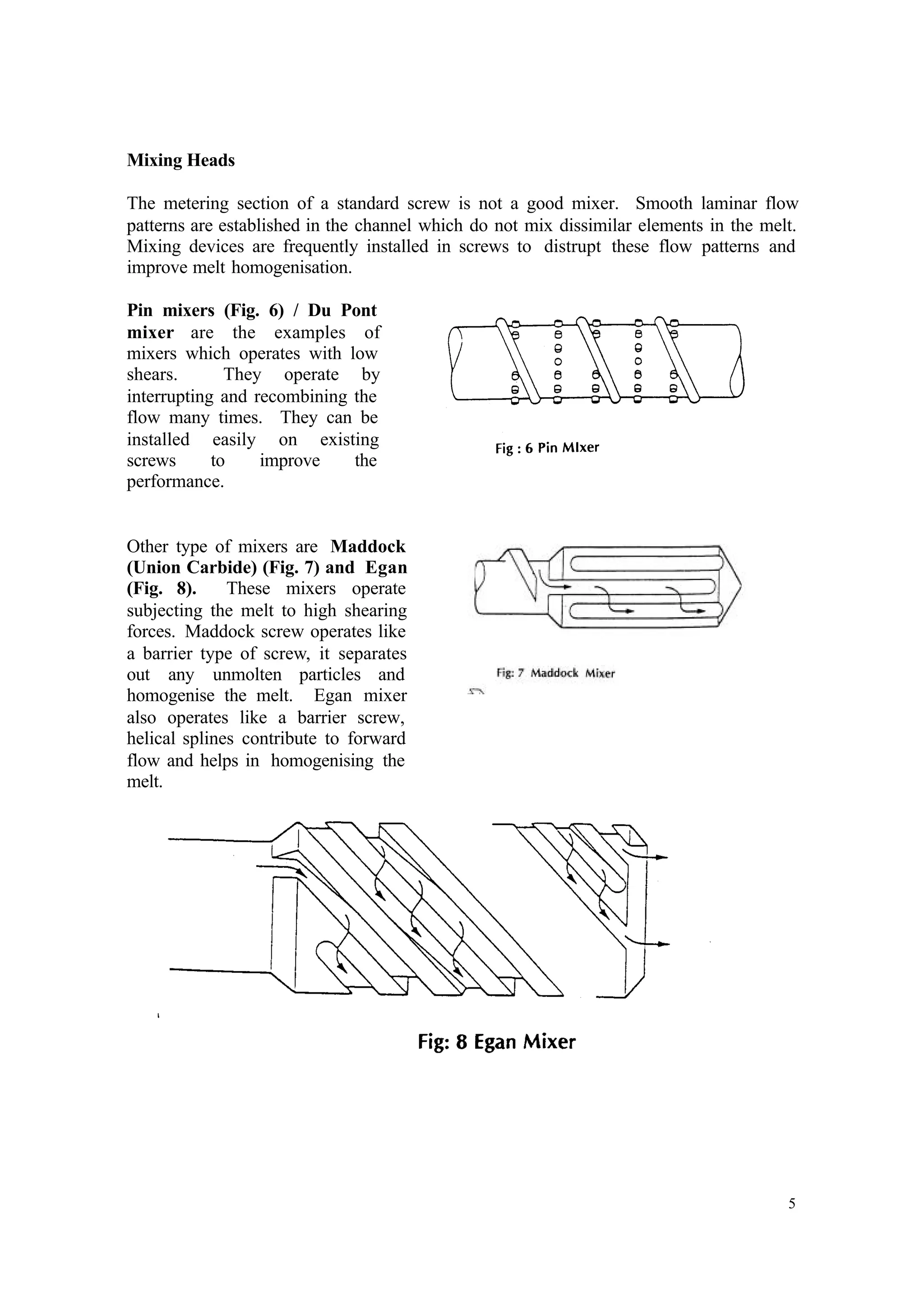 5
Mixing Heads
The metering section of a standard screw is not a good mixer. Smooth laminar flow
patterns are established in the channel which do not mix dissimilar elements in the melt.
Mixing devices are frequently installed in screws to distrupt these flow patterns and
improve melt homogenisation.
Pin mixers (Fig. 6) / Du Pont
mixer are the examples of
mixers which operates with low
shears. They operate by
interrupting and recombining the
flow many times. They can be
installed easily on existing
screws to improve the
performance.
Other type of mixers are Maddock
(Union Carbide) (Fig. 7) and Egan
(Fig. 8). These mixers operate
subjecting the melt to high shearing
forces. Maddock screw operates like
a barrier type of screw, it separates
out any unmolten particles and
homogenise the melt. Egan mixer
also operates like a barrier screw,
helical splines contribute to forward
flow and helps in homogenising the
melt.
 