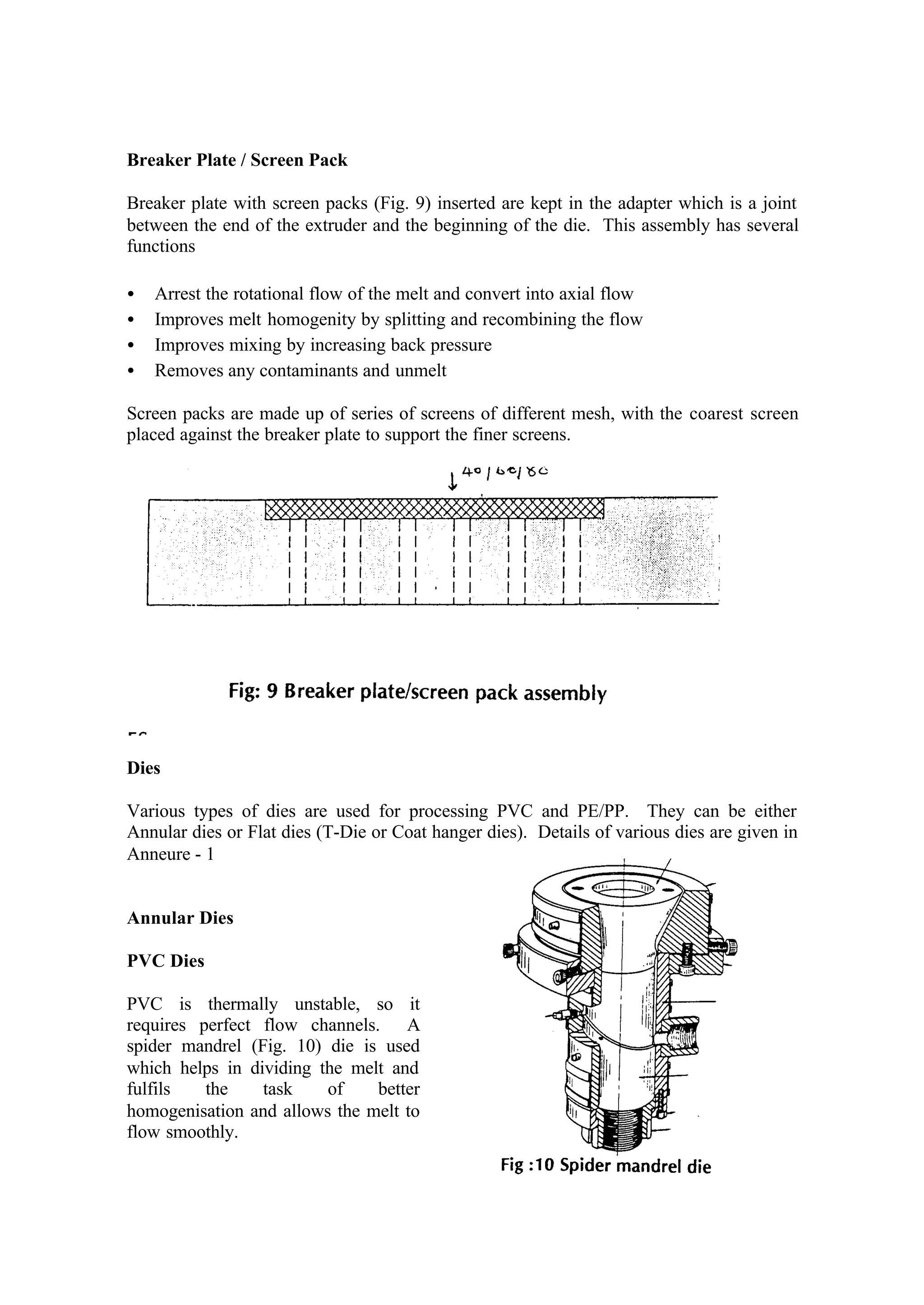 6
Breaker Plate / Screen Pack
Breaker plate with screen packs (Fig. 9) inserted are kept in the adapter which is a joint
between the end of the extruder and the beginning of the die. This assembly has several
functions
• Arrest the rotational flow of the melt and convert into axial flow
• Improves melt homogenity by splitting and recombining the flow
• Improves mixing by increasing back pressure
• Removes any contaminants and unmelt
Screen packs are made up of series of screens of different mesh, with the coarest screen
placed against the breaker plate to support the finer screens.
Dies
Various types of dies are used for processing PVC and PE/PP. They can be either
Annular dies or Flat dies (T-Die or Coat hanger dies). Details of various dies are given in
Anneure - 1
Annular Dies
PVC Dies
PVC is thermally unstable, so it
requires perfect flow channels. A
spider mandrel (Fig. 10) die is used
which helps in dividing the melt and
fulfils the task of better
homogenisation and allows the melt to
flow smoothly.
 