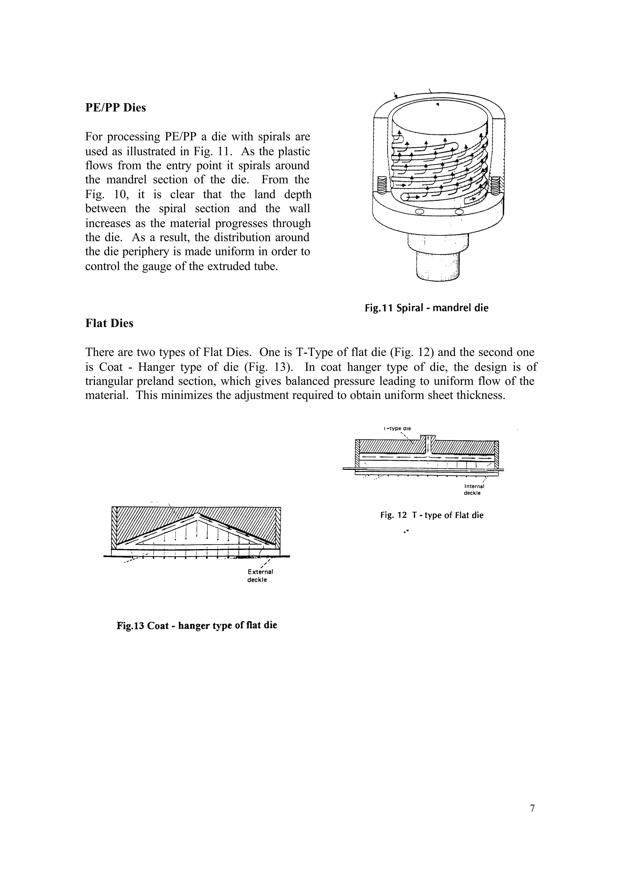 7
PE/PP Dies
For processing PE/PP a die with spirals are
used as illustrated in Fig. 11. As the plastic
flows from the entry point it spirals around
the mandrel section of the die. From the
Fig. 10, it is clear that the land depth
between the spiral section and the wall
increases as the material progresses through
the die. As a result, the distribution around
the die periphery is made uniform in order to
control the gauge of the extruded tube.
Flat Dies
There are two types of Flat Dies. One is T-Type of flat die (Fig. 12) and the second one
is Coat - Hanger type of die (Fig. 13). In coat hanger type of die, the design is of
triangular preland section, which gives balanced pressure leading to uniform flow of the
material. This minimizes the adjustment required to obtain uniform sheet thickness.
 