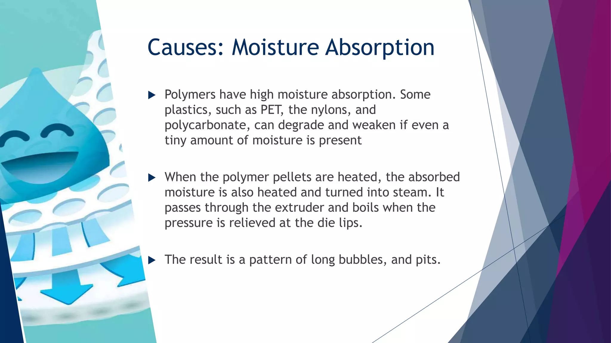 Causes: Moisture Absorption
 Polymers have high moisture absorption. Some
plastics, such as PET, the nylons, and
polycarbonate, can degrade and weaken if even a
tiny amount of moisture is present
 When the polymer pellets are heated, the absorbed
moisture is also heated and turned into steam. It
passes through the extruder and boils when the
pressure is relieved at the die lips.
 The result is a pattern of long bubbles, and pits.
 