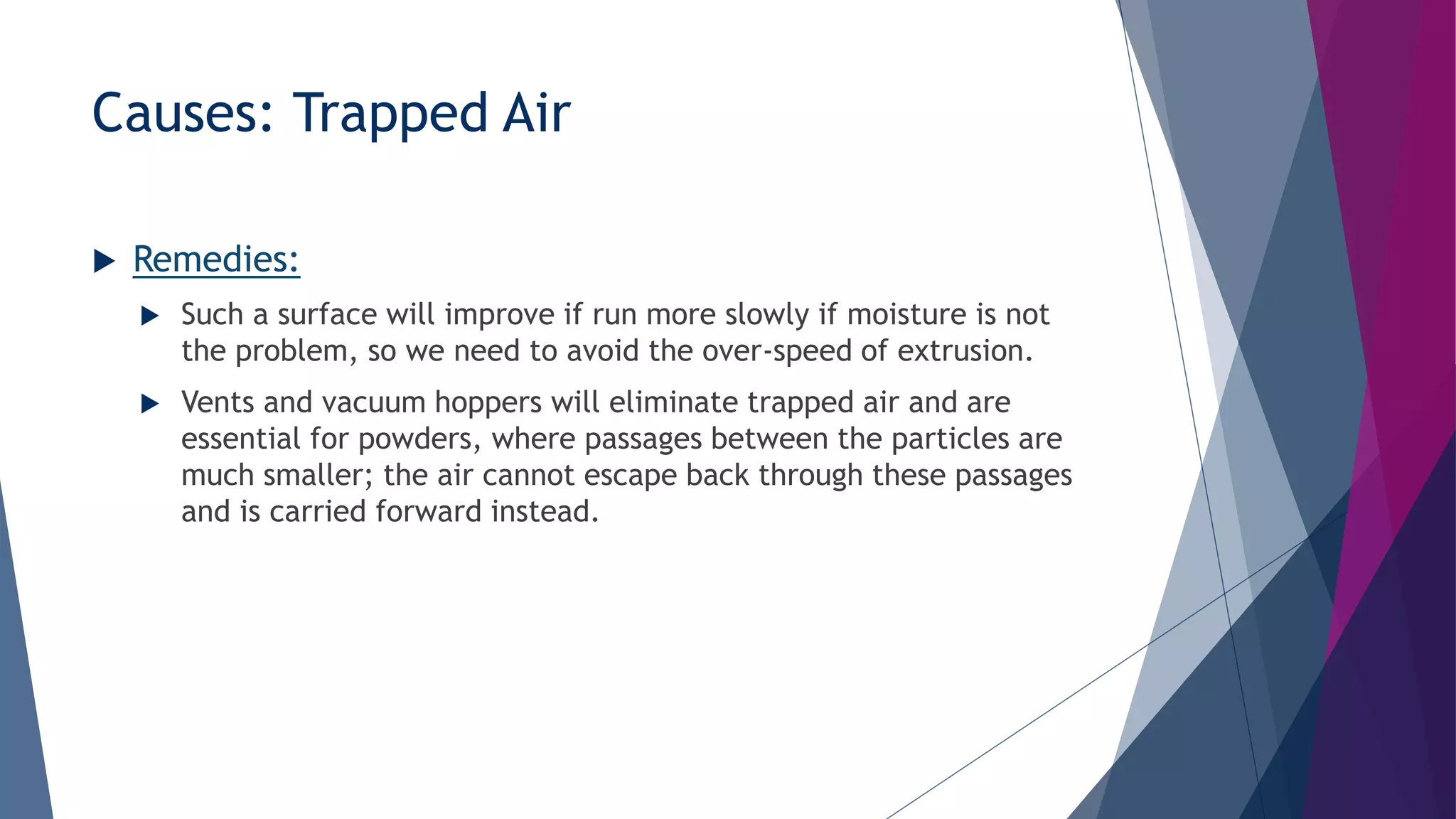 Causes: Trapped Air
 Remedies:
 Such a surface will improve if run more slowly if moisture is not
the problem, so we need to avoid the over-speed of extrusion.
 Vents and vacuum hoppers will eliminate trapped air and are
essential for powders, where passages between the particles are
much smaller; the air cannot escape back through these passages
and is carried forward instead.
 