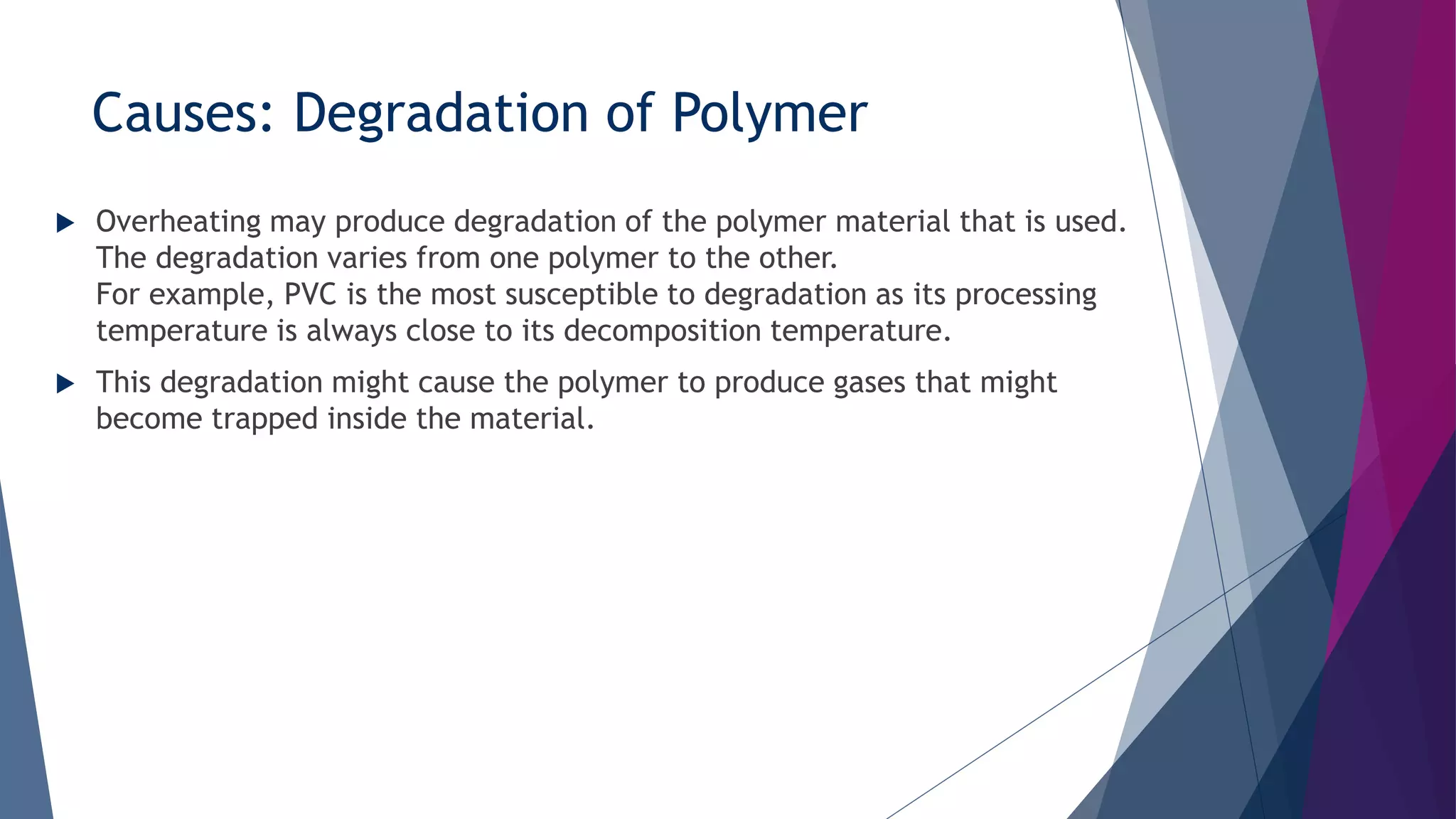 Causes: Degradation of Polymer
 Overheating may produce degradation of the polymer material that is used.
The degradation varies from one polymer to the other.
For example, PVC is the most susceptible to degradation as its processing
temperature is always close to its decomposition temperature.
 This degradation might cause the polymer to produce gases that might
become trapped inside the material.
 
