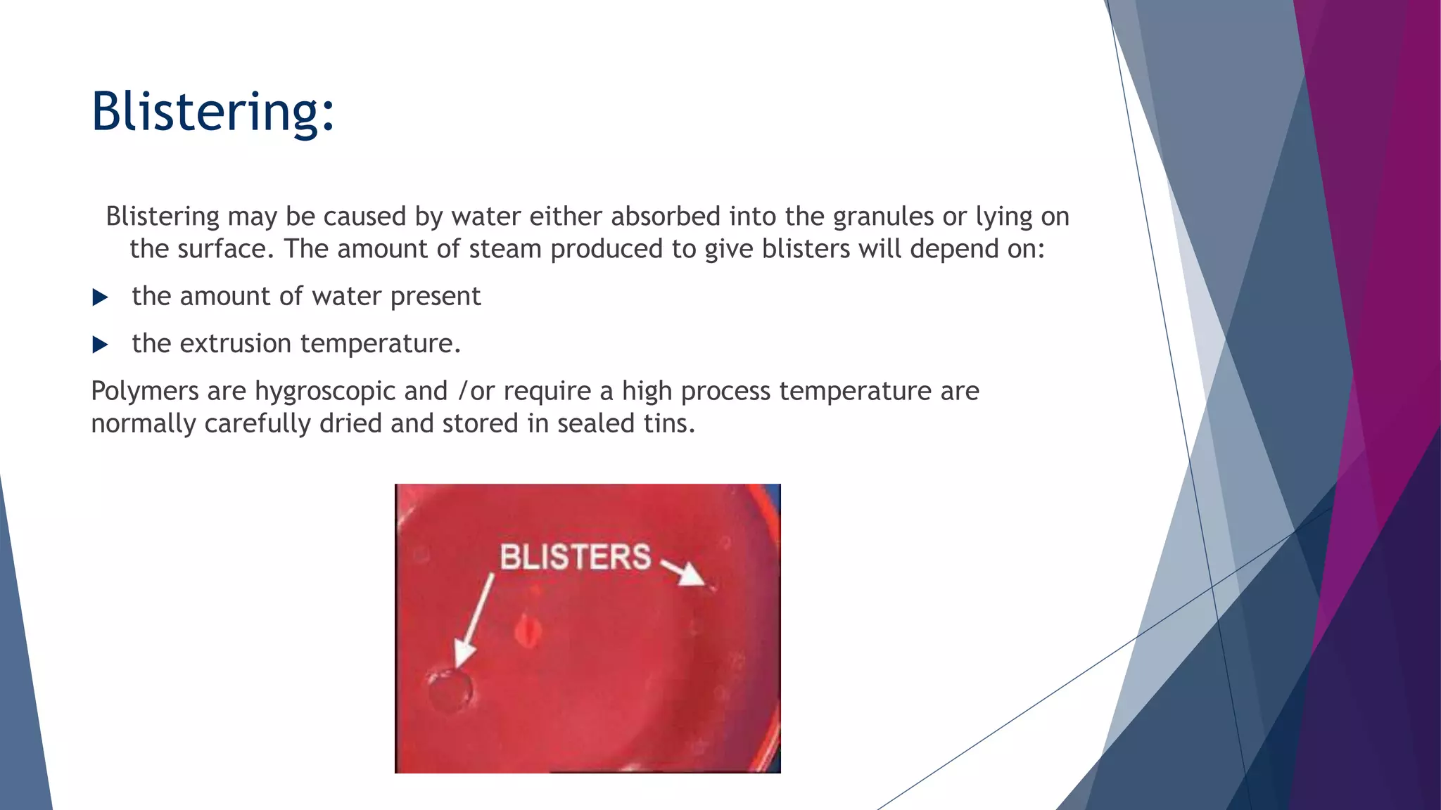 Blistering:
Blistering may be caused by water either absorbed into the granules or lying on
the surface. The amount of steam produced to give blisters will depend on:
 the amount of water present
 the extrusion temperature.
Polymers are hygroscopic and /or require a high process temperature are
normally carefully dried and stored in sealed tins.
 