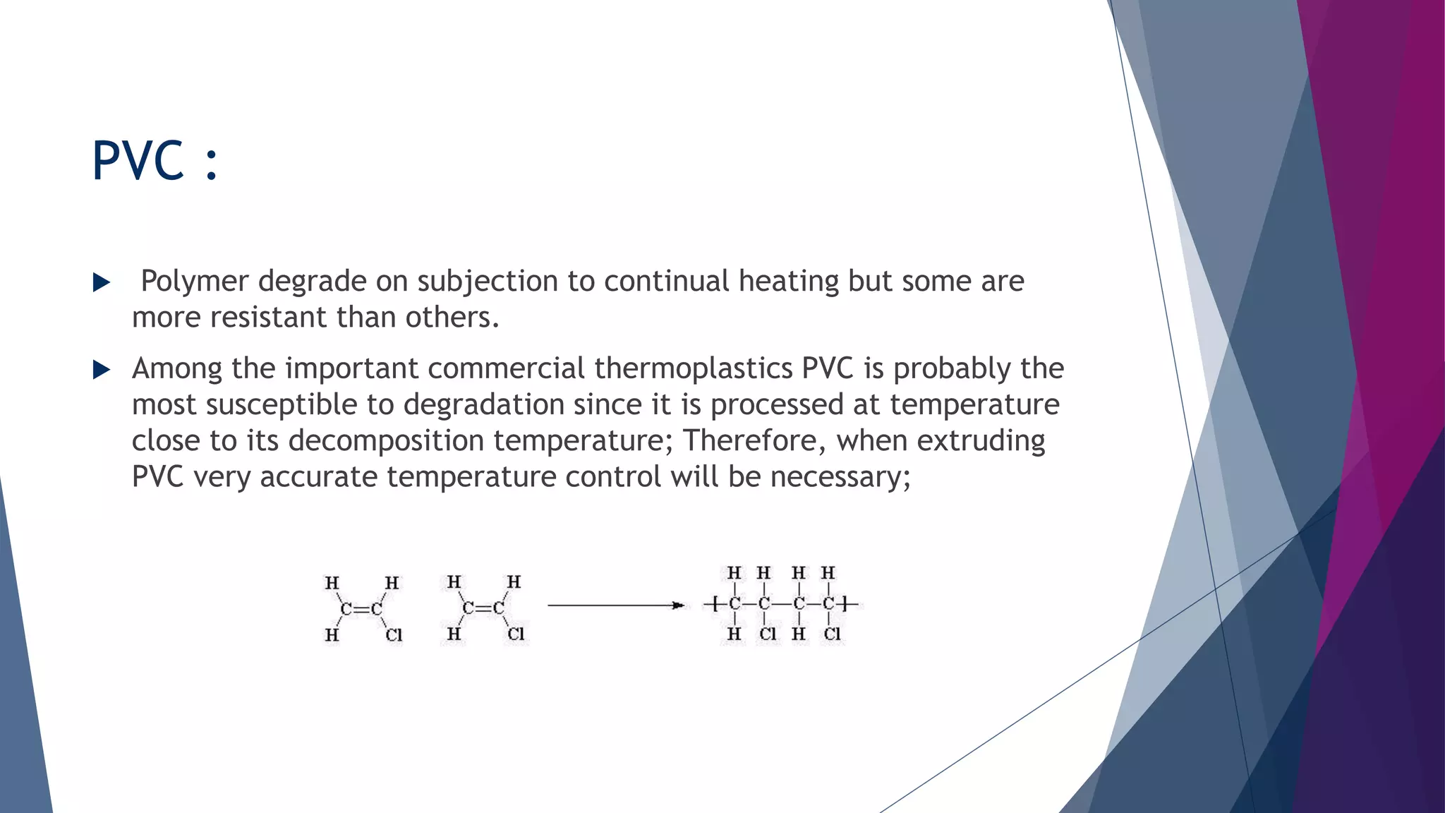 PVC :
 Polymer degrade on subjection to continual heating but some are
more resistant than others.
 Among the important commercial thermoplastics PVC is probably the
most susceptible to degradation since it is processed at temperature
close to its decomposition temperature; Therefore, when extruding
PVC very accurate temperature control will be necessary;
 