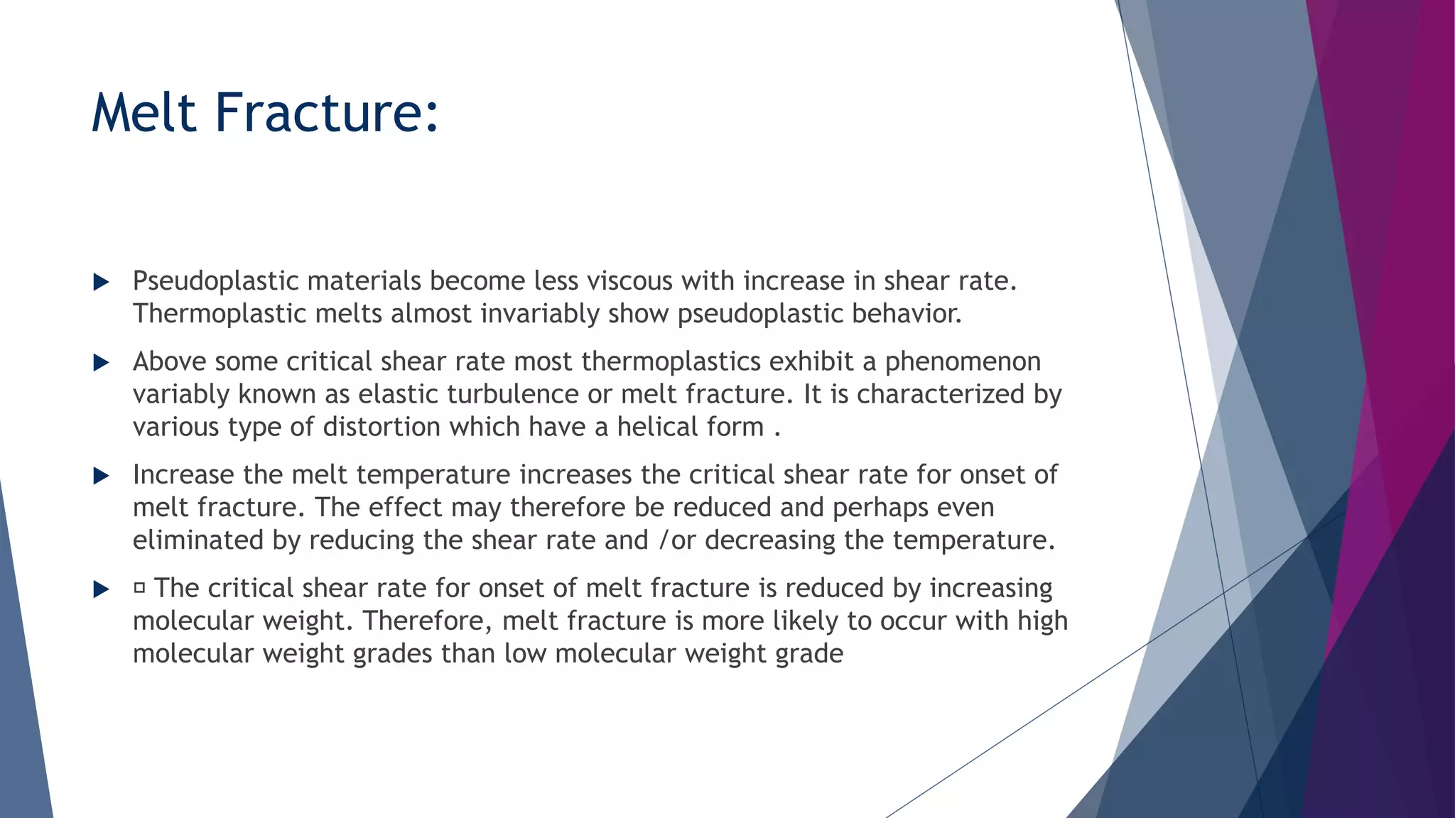 Melt Fracture:
 Pseudoplastic materials become less viscous with increase in shear rate.
Thermoplastic melts almost invariably show pseudoplastic behavior.
 Above some critical shear rate most thermoplastics exhibit a phenomenon
variably known as elastic turbulence or melt fracture. It is characterized by
various type of distortion which have a helical form .
 Increase the melt temperature increases the critical shear rate for onset of
melt fracture. The effect may therefore be reduced and perhaps even
eliminated by reducing the shear rate and /or decreasing the temperature.
 The critical shear rate for onset of melt fracture is reduced by increasing
molecular weight. Therefore, melt fracture is more likely to occur with high
molecular weight grades than low molecular weight grade
 