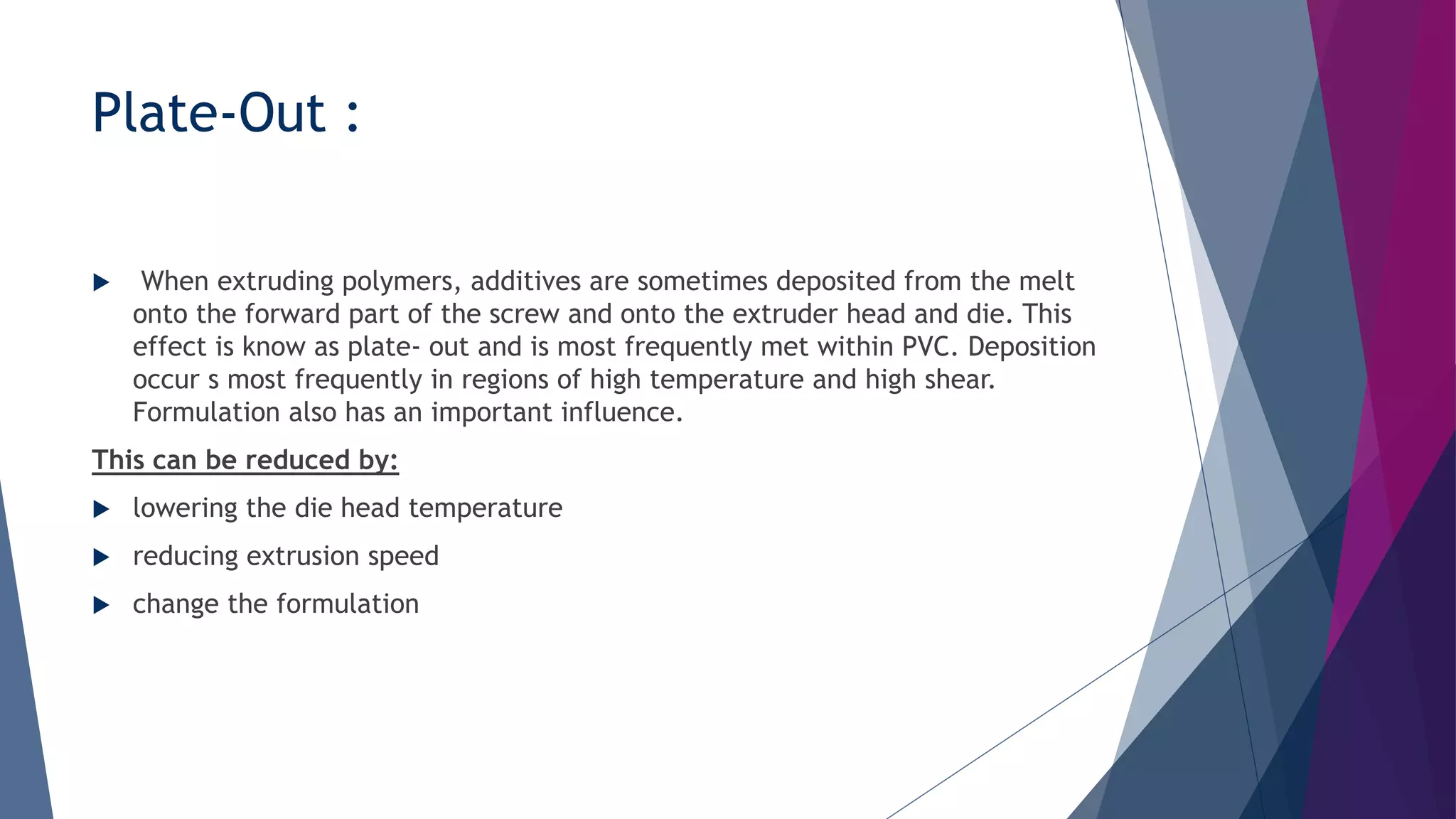 Plate-Out :
 When extruding polymers, additives are sometimes deposited from the melt
onto the forward part of the screw and onto the extruder head and die. This
effect is know as plate- out and is most frequently met within PVC. Deposition
occur s most frequently in regions of high temperature and high shear.
Formulation also has an important influence.
This can be reduced by:
 lowering the die head temperature
 reducing extrusion speed
 change the formulation
 