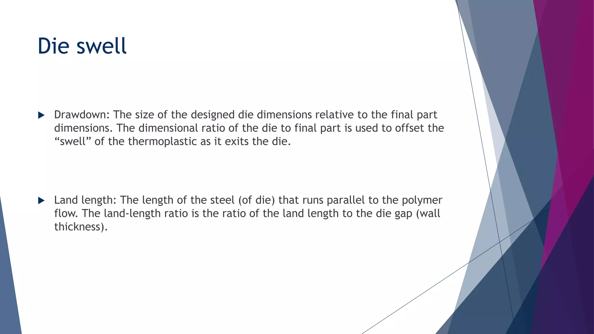 Die swell
 Drawdown: The size of the designed die dimensions relative to the final part
dimensions. The dimensional ratio of the die to final part is used to offset the
“swell” of the thermoplastic as it exits the die.
 Land length: The length of the steel (of die) that runs parallel to the polymer
flow. The land-length ratio is the ratio of the land length to the die gap (wall
thickness).
 