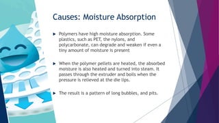 Causes: Moisture Absorption
 Polymers have high moisture absorption. Some
plastics, such as PET, the nylons, and
polycarbonate, can degrade and weaken if even a
tiny amount of moisture is present
 When the polymer pellets are heated, the absorbed
moisture is also heated and turned into steam. It
passes through the extruder and boils when the
pressure is relieved at the die lips.
 The result is a pattern of long bubbles, and pits.
 
