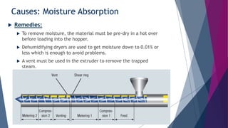 Causes: Moisture Absorption
 Remedies:
 To remove moisture, the material must be pre-dry in a hot over
before loading into the hopper.
 Dehumidifying dryers are used to get moisture down to 0.01% or
less which is enough to avoid problems.
 A vent must be used in the extruder to remove the trapped
steam.
 
