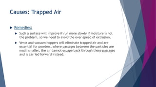 Causes: Trapped Air
 Remedies:
 Such a surface will improve if run more slowly if moisture is not
the problem, so we need to avoid the over-speed of extrusion.
 Vents and vacuum hoppers will eliminate trapped air and are
essential for powders, where passages between the particles are
much smaller; the air cannot escape back through these passages
and is carried forward instead.
 