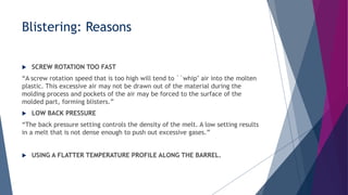  SCREW ROTATION TOO FAST
“A screw rotation speed that is too high will tend to ``whip'' air into the molten
plastic. This excessive air may not be drawn out of the material during the
molding process and pockets of the air may be forced to the surface of the
molded part, forming blisters.”
 LOW BACK PRESSURE
“The back pressure setting controls the density of the melt. A low setting results
in a melt that is not dense enough to push out excessive gases.”
 USING A FLATTER TEMPERATURE PROFILE ALONG THE BARREL.
Blistering: Reasons
 