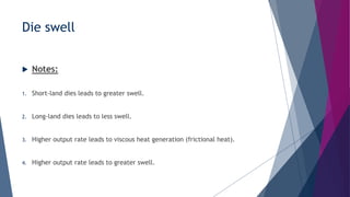 Die swell
 Notes:
1. Short-land dies leads to greater swell.
2. Long-land dies leads to less swell.
3. Higher output rate leads to viscous heat generation (frictional heat).
4. Higher output rate leads to greater swell.
 