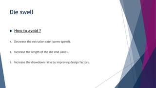Die swell
 How to avoid ?
1. Decrease the extrusion rate (screw speed).
2. Increase the length of the die end (land).
3. Increase the drawdown ratio by improving design factors.
 