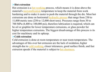 Hot extrusion
Hot extrusion is a hot working process, which means it is done above the
material's recrystallization temperature to keep the material from work
hardening and to make it easier to push the material through the die. Most hot
extrusions are done on horizontal hydraulic presses that range from 230 to
11,000 metric tons (250 to 12,000 short tons). Pressures range from 30 to
700 MPa (4,400 to 100,000 psi), therefore lubrication is required, which can
be oil or graphite for lower temperature extrusions, or glass powder for
higher temperature extrusions. The biggest disadvantage of this process is its
cost for machinery and its upkeep.
Cold extrusion
Cold extrusion is done at room temperature or near room temperature. The
advantages of this over hot extrusion are the lack of oxidation, higher
strength due to cold working, closer tolerances, good surface finish, and fast
extrusion speeds if the material is subject to hot shortness.

 