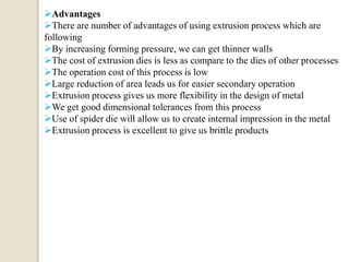 Advantages
There are number of advantages of using extrusion process which are
following
By increasing forming pressure, we can get thinner walls
The cost of extrusion dies is less as compare to the dies of other processes
The operation cost of this process is low
Large reduction of area leads us for easier secondary operation
Extrusion process gives us more flexibility in the design of metal
We get good dimensional tolerances from this process
Use of spider die will allow us to create internal impression in the metal
Extrusion process is excellent to give us brittle products

 